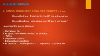 ULCERA REFRACTARIA 
 
CONTROL ENDOSCOPICO CON ULCERA PERSISTENTE > 5 mm Ulcera Gastrica_ Tratamiento con IBP por 6-8 semanas. Ulcera Duodenal_ tratamiento con IBP por 4 semanas-* -Interrogantes que se plantean 
 
Cumplio el Tto 
 
H. pylori, se estudio? Se trato? Se erradico? 
 
AINES 
 
Suspender Tabaco 
 
Estados Hipersecretores 
 
Es peptica ?.....es neoplásica?.......isquémica? Cocaina, HIV-  