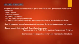 ULCERAS POR ESTRES Son primariamente lesiones fúndicas gástricas superficiales que ocurren en cuadros clínicos de -Shock severo -Politraumatismos, -Grandes quemados, -Sepsis, especialmente peritonitis. - Insuficiencia respiratoria grave que requiere asistencia respiratoria mecánica. – Las cirugías son una de las causas más comunes de hemorragias agudas por stress . Suelen ocurrir dentro de los 5 días del post-operatorio - Apareciendo en el 70,5% de los casos en las primeras 72 horas. -Las lesiones son pequeñas, numerosas y de localización difusa .  