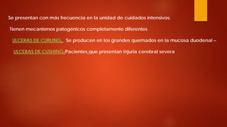 Se presentan con más frecuencia en la unidad de cuidados intensivos. Tienen mecanismos patogénicos completamente diferentes ULCERAS DE CURLING_ Se producen en los grandes quemados en la mucosa duodenal – ULCERAS DE CUSHING-Pacientes que presentan injuria cerebral severa  