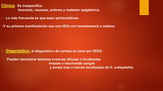 Clínica: Es inespecífica Anorexia, nauseas, ardores y malestar epigástrico. 
- 
Lo más frecuente es que sean asintomáticas- -Y su primera manifestación sea una HDA con hematemesis o melena. 
- 
Diagnóstico: el diagnóstico de certeza se hace por VEDA Pueden demostrar lesiones erosivas difusas o localizadas limpias o rezumando sangre y zonas mas o menos localizadas de H. subepitelial.  