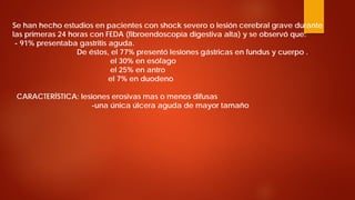 Se han hecho estudios en pacientes con shock severo o lesión cerebral grave durante las primeras 24 horas con FEDA (fibroendoscopía digestiva alta) y se observó que: - 91% presentaba gastritis aguda. De éstos, el 77% presentó lesiones gástricas en fundus y cuerpo . el 30% en esófago el 25% en antro el 7% en duodeno CARACTERÍSTICA: lesiones erosivas mas o menos difusas -una única úlcera aguda de mayor tamaño  