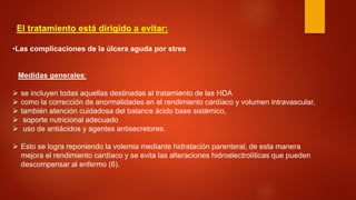 • 
El tratamiento está dirigido a evitar: 
• 
Las complicaciones de la úlcera aguda por stres Medidas generales: 
 
se incluyen todas aquellas destinadas al tratamiento de las HDA 
 
como la corrección de anormalidades en el rendimiento cardíaco y volumen intravascular, 
 
también atención cuidadosa del balance ácido base sistémico, 
 
soporte nutricional adecuado 
 
uso de antiácidos y agentes antisecretores. 
 
Esto se logra reponiendo la volemia mediante hidratación parenteral, de esta manera mejora el rendimiento cardíaco y se evita las alteraciones hidroelectrolíticas que pueden descompensar al enfermo (6).  