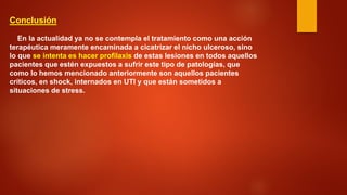 Conclusión 
En la actualidad ya no se contempla el tratamiento como una acción terapéutica meramente encaminada a cicatrizar el nicho ulceroso, sino lo que se intenta es hacer profilaxis de estas lesiones en todos aquellos pacientes que estén expuestos a sufrir este tipo de patologías, que como lo hemos mencionado anteriormente son aquellos pacientes críticos, en shock, internados en UTI y que están sometidos a situaciones de stress.  