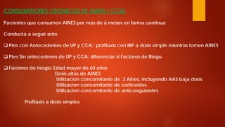 CONSUMIDORES CRONICOS DE AINES ( CCA) Pacientes que consumen AINES por mas de 6 meses en forma continua Conducta a seguir ante 
 
Ptes con Antecedentes de UP y CCA: profilaxis con IBP a dosis simple mientras tomen AINES 
 
Ptes Sin antecedenes de UP y CCA: diferenciar si Factores de Riego 
 
Factores de riesgo: Edad mayor de 60 años Dosis altas de AINES Utilizacion concomitante de 2 Aines, incluyendo AAS baja dosis Utilizacion concomitante de corticoides Utilizacion concomitante de anticoagulantes Profilaxis a dosis simples  