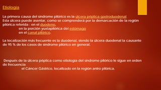 Etiología La primera causa del síndrome pilórico es la úlcera péptica gastroduodenal. Esta úlcera puede asentar, como se comprenderá por la demarcación de la región pilórica referida : en el duodeno, en la porción yuxtapilórica del estómago en el canal pilórico. La localización más frecuente es la duodenal, siendo la úlcera duodenal la causante de 95 % de los casos de síndrome pilórico en general. Después de la úlcera péptica como etiología del síndrome pilórico le sigue en orden de frecuencia el Cáncer Gástrico, localizado en la región antro pilórica.  