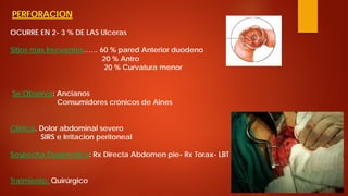 PERFORACION OCURRE EN 2- 3 % DE LAS Ulceras Sitios mas frecuentes…… 60 % pared Anterior duodeno 20 % Antro 20 % Curvatura menor Se Observa: Ancianos Consumidores crónicos de Aines Clinica. Dolor abdominal severo SIRS e Irritacion peritoneal Sospecha Diagnostica: Rx Directa Abdomen pie- Rx Torax- LBT Tratmiento: Quirúrgico  
