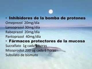 • Inhibidores de la bomba de protones
Omeprezol 20mg/día
Lansoprazol 30mg/día
Rabeprazol 20mg/día
Pantoprazol 40mg/día
• Fármacos protectores de la mucosa
Sucralfato 1g cada 6 horas
Misoprostol 200 ug cada 6 horas
Subsilato de bismuto
 