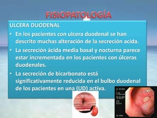 ULCERA DUODENAL
• En los pacientes con ulcera duodenal se han
descrito muchas alteración de la secreción acida.
• La secreción ácida media basal y nocturna parece
estar incrementada en los pacientes con úlceras
duodenales.
• La secreción de bicarbonato está
significativamente reducida en el bulbo duodenal
de los pacientes en una (UD) activa.
 