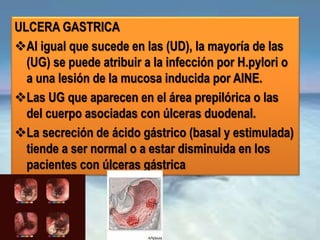 ULCERA GASTRICA
Al igual que sucede en las (UD), la mayoría de las
(UG) se puede atribuir a la infección por H.pylori o
a una lesión de la mucosa inducida por AINE.
Las UG que aparecen en el área prepilórica o las
del cuerpo asociadas con úlceras duodenal.
La secreción de ácido gástrico (basal y estimulada)
tiende a ser normal o a estar disminuida en los
pacientes con úlceras gástrica
 