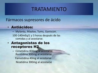 TRATAMIENTO
Fármacos supresores de ácido
• Antiácidos:
– Mylanta, Maalox, Tums, Gaviscon.
100-140mEq/L y 3 horas después de las
comidas y al acostarse.
• Antagonistas de los
receptores H2
– Cimetidina 800mg al acostarse
Ranitidina 300mg al acostarse
Famotidina 40mg al acostarse
Nizatidina 300mg al acostarse
 