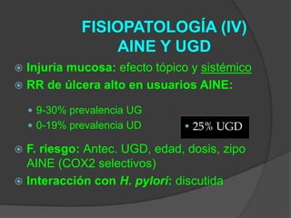 FISIOPATOLOGÍA (IV)
                   AINE Y UGD
 Injuria mucosa: efecto tópico y sistémico
 RR de úlcera alto en usuarios AINE:

     9-30% prevalencia UG
     0-19% prevalencia UD    • 25% UGD

 F. riesgo: Antec. UGD, edad, dosis, zipo
  AINE (COX2 selectivos)
 Interacción con H. pylori: discutida
 
