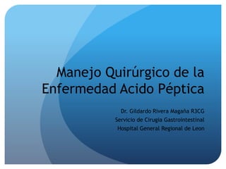 Manejo Quirúrgico de la
Enfermedad Acido Péptica
Dr. Gildardo Rivera Magaña R3CG
Servicio de Cirugia Gastrointestinal
Hospital General Regional de Leon
 
