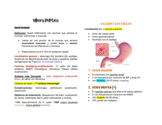 Generalidades
Definición: lesión inflamatoria con necrosis que penetra la
mucosa, submucosa y muscular.
• Lesión en una porción de la mucosa que penetra
muscularis mucosae y puede llegar a serosa.
Fenómenos de inflamación y necrosis.
• Padecimiento en el 5-10% en población adulta.
Localización general→ estomago (+), duodeno (+), esófago,
divertículo de Meckel (producción de ácido y pepsina). Debajo
del ligamento de Treitz (Sx de Zollinger-Ellison).
Factores etiológicos-multifactorial→ H. pylori (en tejido
ectópico), AINES, Psicológicos, Genéticos, Tabaco (afecta
cicatrización)
Síntoma más frecuente → dolor epigástrico postprandial
tardío, se calma con alimentos.
*Ulceras sin dolor→ 1° síntoma hemorragia
Complicaciones: hemorragia, perforación, penetración,
obstrucción
Objetivos de tratamiento: desaparición del dolor, cicatrización
de ulcera, tratamiento del H. pylori (eliminación y control).
*1982 descubrimiento de H. pylori *1993 ulcera duodenal
disminuyo, ulcera gástrica aumento
Localización (+) → asociada a gastritis
• Unión de cuerpo-antro
• Unión gastroduodenal
• Vecindad con el esófago
1. Ulcera duodenal
• En pacientes con gastritis antral
• (-) en frecuencia por consumo de IBP y Antg H2
• >en hombres (30-70 años) → jóvenes
2. Ulcera gástrica (+)
• En gastritis extensa que abarca el cuerpo gástrico
• (+) en frecuencia por consumo de AINES
• >En mujeres (50-80 años)
• 10% puede ser malignas
 