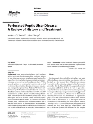 Fax +41 61 306 12 34
E-Mail karger@karger.ch
www.karger.com
Review
Dig Surg 2010;27:161–169
DOI: 10.1159/000264653
Perforated Peptic Ulcer Disease:
A Review of History and Treatment
Mariëtta J.O.E. Bertleffa
Johan F. Langeb
a
Department of Plastic and Reconstructive Surgery, Academic Hospital Maastricht, Maastricht, and
b
Department of Surgery, Erasmus University Medical Centre Rotterdam, Rotterdam, The Netherlands
tages. Conclusions: Surgery for PPU is still a subject of de-
bate despite more than an era of published expertise, indi-
cating the need for establishing guidelines.
Copyright © 2010 S. Karger AG, Basel
History
For thousands of years healthy people have had acute
abdominal pain, nausea, vomiting and diarrhea followed
by death in a few hours or days. Often these symptoms
were attributed to poisoning and people have been sent to
prison for this [1]. King Charles I’s daughter, Henriette-
Anne, died suddenly in 1670 (at 26 years of age) after a
day of abdominal pain and tenderness. Since poisoning
was suspected autopsy was performed revealing peritoni-
tis and a small hole in the anterior wall of the stomach.
However, the doctors had never heard of a perforated
peptic ulcer (PPU) and attributed the hole in the stomach
to the knife of the dissector [1, 2]. Necropsies were first
allowed since 1500 and became more routine between
1600 and 1800 [2, 3]. As a consequence, perforation of the
stomach was more often observed. Johan Mikulicz-Ra-
decki (1850–1905), often referred to as the first surgeon
Key Words
Perforated peptic ulcer ؒ Peptic ulcer disease ؒ Historical
review
Abstract
Background: In the last one hundred years much has been
written on peptic ulcer disease and the treatment options
for one of its most common complications: perforation. The
reasonforreviewingtheliteraturewasevaluatingmostcom-
mon ideas on how to treat perforated peptic ulcers (PPU) in
general, opinions on conservative treatment and surgical
treatment and summarizing ideas about necessary pre-, per-
and postoperative proceedings. Method: All relevant arti-
cles found by Medline, Ovid and PubMed search were used.
Results: A hundred articles written between 1929 and 2009
were reviewed. Of these, 9 were about the history of treat-
ment, 7 about conservative treatment, and 26 were about
the surgical procedure of which 8 were addressing laparo-
scopic correction. Overall there is no consensus, but some
advice is given. For conservative treatment there are only a
few indications. Use of an omental patch is recommended,
irrigation and drainage are not. Laparoscopic correction of
PPU as well as for definitive ulcer surgery has many advan-
Published online: June 22, 2010
Mariëtta J.O.E. Bertleff
Department of Plastic and Reconstructive Surgery
P. Debeyelaan 25
NL–6229 HX Maastricht (The Netherlands)
Tel. +31 43 517 7481, Fax +31 43 387 5612, E-Mail doc.bert@online.nl
© 2010 S. Karger AG, Basel
0253–4886/10/0273–0161$26.00/0
Accessible online at:
www.karger.com/dsu
 