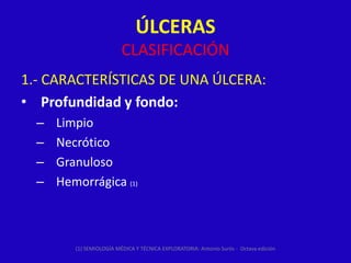 ÚLCERAS
                          CLASIFICACIÓN
1.- CARACTERÍSTICAS DE UNA ÚLCERA:
• Profundidad y fondo:
  –   Limpio
  –   Necrótico
  –   Granuloso
  –   Hemorrágica (1)



         (1) SEMIOLOGÍA MÉDICA Y TÉCNICA EXPLORATORIA: Antonio Surós - Octava edición
 