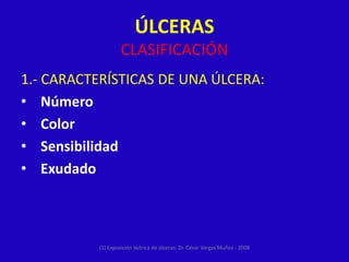 ÚLCERAS
                   CLASIFICACIÓN
1.- CARACTERÍSTICAS DE UNA ÚLCERA:
• Número
• Color
• Sensibilidad
• Exudado



          (1) Exposición teórica de úlceras: Dr. César Vargas Muñoz - 2008
 