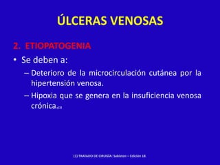 ÚLCERAS VENOSAS
2. ETIOPATOGENIA
• Se deben a:
  – Deterioro de la microcirculación cutánea por la
    hipertensión venosa.
  – Hipoxia que se genera en la insuficiencia venosa
    crónica.
           (1)




                 (1) TRATADO DE CIRUGÍA: Sabiston – Edición 18.
 