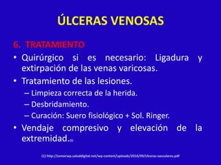 ÚLCERAS VENOSAS
6. TRATAMIENTO
• Quirúrgico si es necesario: Ligadura y
  extirpación de las venas varicosas.
• Tratamiento de las lesiones.
  – Limpieza correcta de la herida.
  – Desbridamiento.
  – Curación: Suero fisiológico + Sol. Ringer.
• Vendaje compresivo y elevación de la
  extremidad.           (1)




       (1) http://semerwp.saluddigital.net/wp-content/uploads/2010/09/Ulceras-vasculares.pdf
 