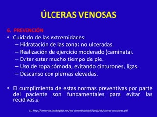 ÚLCERAS VENOSAS
6. PREVENCIÓN
• Cuidado de las extremidades:
   – Hidratación de las zonas no ulceradas.
   – Realización de ejercicio moderado (caminata).
   – Evitar estar mucho tiempo de pie.
   – Uso de ropa cómoda, evitando cinturones, ligas.
   – Descanso con piernas elevadas.

• El cumplimiento de estas normas preventivas por parte
  del paciente son fundamentales para evitar las
  recidivas.(1)
        (1) http://semerwp.saluddigital.net/wp-content/uploads/2010/09/Ulceras-vasculares.pdf
 