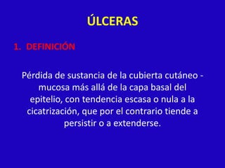 ÚLCERAS
1. DEFINICIÓN

 Pérdida de sustancia de la cubierta cutáneo -
     mucosa más allá de la capa basal del
   epitelio, con tendencia escasa o nula a la
  cicatrización, que por el contrario tiende a
            persistir o a extenderse.
 