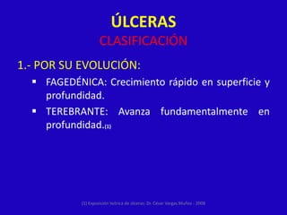 ÚLCERAS
                     CLASIFICACIÓN
1.- POR SU EVOLUCIÓN:
   FAGEDÉNICA: Crecimiento rápido en superficie y
    profundidad.
   TEREBRANTE: Avanza fundamentalmente en
    profundidad.(1)




            (1) Exposición teórica de úlceras: Dr. César Vargas Muñoz - 2008
 