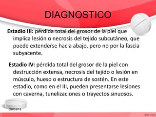 DIAGNOSTICO
Estadio III: pérdida total del grosor de la piel que
implica lesión o necrosis del tejido subcutáneo, que
puede extenderse hacia abajo, pero no por la fascia
subyacente.
Estadio IV: pérdida total del grosor de la piel con
destrucción extensa, necrosis del tejido o lesión en
músculo, hueso o estructura de sostén. En este
estadio, como en el III, pueden presentarse lesiones
con caverna, tunelizaciones o trayectos sinuosos.
20/03/13
 