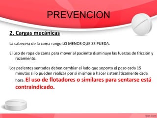PREVENCION
2. Cargas mecánicas
La cabecera de la cama rango LO MENOS QUE SE PUEDA.
El uso de ropa de cama para mover al paciente disminuye las fuerzas de fricción y
rozamiento.
Los pacientes sentados deben cambiar el lado que soporta el peso cada 15
minutos si lo pueden realizar por sí mismos o hacer sistemáticamente cada
hora. El uso de flotadores o similares para sentarse está
contraindicado.
 