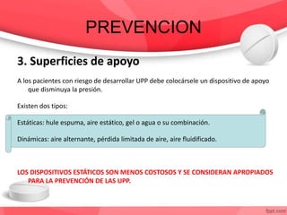 PREVENCION
3. Superficies de apoyo
A los pacientes con riesgo de desarrollar UPP debe colocársele un dispositivo de apoyo
que disminuya la presión.
Existen dos tipos:
Estáticas: hule espuma, aire estático, gel o agua o su combinación.
Dinámicas: aire alternante, pérdida limitada de aire, aire fluidificado.
LOS DISPOSITIVOS ESTÁTICOS SON MENOS COSTOSOS Y SE CONSIDERAN APROPIADOS
PARA LA PREVENCIÓN DE LAS UPP.
 