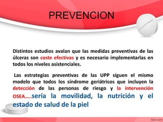 PREVENCION
Distintos estudios avalan que las medidas preventivas de las
úlceras son coste efectivas y es necesario implementarlas en
todos los niveles asistenciales.
Las estrategias preventivas de las UPP siguen el mismo
modelo que todos los síndrome geriátricos que incluyen la
detección de las personas de riesgo y la intervención
OSEA…..sería la movilidad, la nutrición y el
estado de salud de la piel
 