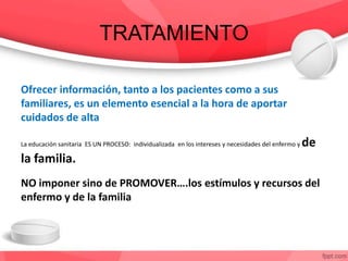 TRATAMIENTO
Ofrecer información, tanto a los pacientes como a sus
familiares, es un elemento esencial a la hora de aportar
cuidados de alta
La educación sanitaria ES UN PROCESO: individualizada en los intereses y necesidades del enfermo y de
la familia.
NO imponer sino de PROMOVER….los estímulos y recursos del
enfermo y de la familia
 