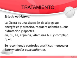 TRATAMIENTO.
Estado nutricional
La úlcera es una situación de alto gasto
energético y proteico, requiere además buena
hidratación y aportes.
Zn, Cu, Fe, arginina, vitaminas A, C y complejo
B, etc.
Se recomienda controles analíticos mensuales
Enfermedades concomitantes.
 