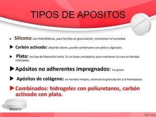 TIPOS DE APOSITOS
 Silicona:son hidrofóbicas, para heridas en granulación, mantienen la humedad.
 Carbón activado: absorbe olores, puede combinarse con plata o alginatos.
 Plata: los hay de liberación lenta. Es un buen antiséptico para mantener la cura en heridas
infectadas.
Apósitos no adherentes impregnados: tul graso.
 Apósitos de colágeno: en heridas limpias, estimula la granulación y la hemostasia.
Combinados: hidrogeles con poliuretanos, carbón
activado con plata.
20/03/13
 