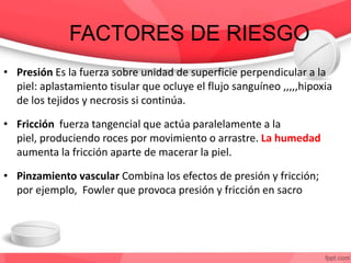 FACTORES DE RIESGO
• Presión Es la fuerza sobre unidad de superficie perpendicular a la
piel: aplastamiento tisular que ocluye el flujo sanguíneo ,,,,,hipoxia
de los tejidos y necrosis si continúa.
• Fricción fuerza tangencial que actúa paralelamente a la
piel, produciendo roces por movimiento o arrastre. La humedad
aumenta la fricción aparte de macerar la piel.
• Pinzamiento vascular Combina los efectos de presión y fricción;
por ejemplo, Fowler que provoca presión y fricción en sacro
 
