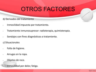 OTROS FACTORES
b) Derivados del tratamiento
• Inmovilidad impuesta por tratamiento.
• Tratamiento inmunosupresor: radioterapia, quimioterapia.
• Sondajes con fines diagnósticos o tratamiento.
c) Situacionales
• Falta de higiene.
• Arrugas en la ropa.
• Objetos de roce.
• Inmovilidad por dolor, fatiga.
 