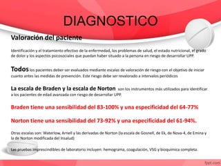 DIAGNOSTICO
Valoración del paciente
Identificación y el tratamiento efectivo de la enfermedad, los problemas de salud, el estado nutricional, el grado
de dolor y los aspectos psicosociales que puedan haber situado a la persona en riesgo de desarrollar UPP.
Todoslos pacientes deber ser evaluados mediante escalas de valoración de riesgo con el objetivo de iniciar
cuanto antes las medidas de prevención. Este riesgo debe ser revalorado a intervalos periódicos
La escala de Braden y la escala de Norton son los instrumentos más utilizados para identificar
a los pacientes de edad avanzada con riesgo de desarrollar UPP.
Braden tiene una sensibilidad del 83-100% y una especificidad del 64-77%
Norton tiene una sensibilidad del 73-92% y una especificidad del 61-94%.
Otras escalas son: Waterlow, Arnell y las derivadas de Norton (la escala de Gosnell, de Ek, de Nova-4, de Emina y
la de Norton modificada del Insalud)
Las pruebas imprescindibles de laboratorio incluyen: hemograma, coagulación, VSG y bioquímica completa.
 