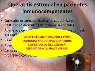 Queratitis estromal en pacientes
inmunocompetentes
• Queratitis estromal unilateral no supurativa con
infiltrados estromales ( de apariencia variable)
• Apariencia de queratitis cristalina con edema corneal
asociado y epitelio suprayacente respetado
• Reacción en CA
• Puede llegar a hipopion o hipema
• Casos evolucionados puede causar adelgazamiento
progresivo con perforación
SOSPECHAR ANTE UNA QUERATITIS
ESTROMAL PROGRESIVA CON TODOS
LOS ESTUDIOS NEGATIVOS Y
REFRACTARIA AL TRATAMIENTO
 
