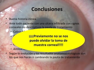 Conclusiones
• Buena historia clínica
• Ante todo paciente con una ulcera infiltrada con signos
corneales no descriptivos la pauta de tratamiento
– Colirio Moxifloxacino monoterapia cada hora
– Colirio Moxifloxacino alternando con tobramicina
reforzada
– Colirio Ciclopentolato
– Antibacteriano vía oral si precisa
• Según la evolución y los resultados anatomopatológicos son
los que nos harán ir cambiando la pauta de tratamiento
¡¡¡¡Previamente no se nos
puede olvidar la toma de
muestra corneal!!!!
 