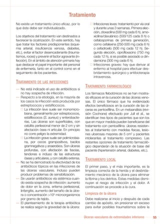Tratamiento
No existe un tratamiento único eficaz, por lo                Infecciones leves: tratamiento por vía oral
que éste debe ser individualizado.                           y durante unas 3 semanas. Primera elec-
                                                             ción, cloxacilina (500 mg cada 6 h), amo-
Los objetivos del tratamiento van destinados a               xicilina/clavulánico (500/125 cada 8 h) o
favorecer la cicatrización. En este sentido, hay             cefalosporinas de primera generación,
que tratar los factores predisponentes (isque-               como cefalexina (250-500 mg cada 6 h)
mia arterial, insuficiencia venosa, diabetes,                o cefadroxilo (500 mg cada 12 h). Se-
etc.), evitar el factor desencadenante (trauma-              gunda elección, ciprofloxacino (750 mg
tismos, roces) y prevenir el factor agravante (in-           cada 12 h), si es posible asociado a clin-
fección). En el ámbito de atención primaria hay              damicina (300 mg cada 6 h).
que destacar el papel importante del personal                Infecciones graves: hay que derivar al
de enfermería, tanto en el control como en el                enfermo al hospital para efectuar des-
seguimiento de los pacientes.                                bridamiento quirúrgico y antibioterapia
                                                             intravenosa.
TRATAMIENTO DE LAS INFECCIONES
                                                       TRATAMIENTO FARMACOLÓGICO
— No está indicado el uso de antibióticos si
  no hay sospecha de infección.                        Los fármacos flebotónicos no se han mostra-
— Respecto a la etiología, en la mayoría de            do eficaces en la curación de las úlceras veno-
  los casos la infección está producida por            sas. El único fármaco que ha evidenciado
  estreptococos y estafilococos.                       efectos beneficiosos en la curación de las úl-
      La infección leve suele ser monomicro-           ceras es pentoxifilina. En un metaanálisis (revi-
      biana, generalmente por estreptococos,           sión Cochrane) efectuado por Jull et al., se
      estafilococos (S. aureus) y enterobacte-         identifican tres tipos de pacientes que son los
      rias. Las úlceras son superficiales, con         que en mayor medida pueden beneficiarse del
      celulitis perilesional menor de 2 cm y sin       tratamiento con pentoxifilina: úlceras resisten-
      afectación ósea ni articular. En principio       tes al tratamiento con medidas físicas, lesio-
      no corre peligro la extremidad.                  nes ulcerosas mayores de 5 cm2 y pacientes
      La infección grave suele ser polimicrobia-       intolerantes al tratamiento compresivo. Las
      na, por cocos grampositivos, bacilos             restantes opciones de tratamiento farmacoló-
      gramnegativos y anaerobios. Son úlceras          gico dependerán de la situación de base del
      profundas, con afectación de fascias,            paciente (hipertensión arterial, diabetes, etc.).
      tendones e incluso de las estructuras
      óseas y articulares, y con celulitis extensa.    TRATAMIENTO LOCAL
— No se ha demostrado la efectividad de los
  antibióticos tópicos en las infecciones de           El primer paso, y el más importante, es la
  las úlceras vasculares. Incluso pueden               limpieza correcta de la herida y el desbrida-
  producir problemas de sensibilización.               miento mecánico de la úlcera para eliminar
— Se usarán antibióticos vía sistémica cuan-           la fibrina y los detritos. Estas medidas dismi-
  do exista sospecha de infección: aumento             nuyen el riesgo de infección y el dolor. A
  de dolor en la zona, eritema perilesional,           continuación se procede a la cura.
  linfangitis, aumento del tamaño de la úlce-
  ra o concentración >105 microorganismos              Limpieza de la úlcera
  por gramo de tejido.                                 Debe realizarse al inicio y después de cada
— El planteamiento de la terapia antibiótica           cambio de apósito, sin presionar en exceso
  se realiza según la gravedad de la úlcera:           para evitar posibles traumatismos sobre la

                                                      Úlceras vasculares de extremidades inferiores        55
 