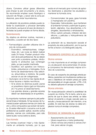 úlcera. Conviene utilizar gasas diferentes         existe en el mercado gran número de apósi-
     para limpiar la piel circundante y la úlcera.      tos destinados a absorber los exudados y
     Se recomienda emplear suero fisiológico o          mantener la húmeda zona.
     solución de Ringer, y secar sólo la zona pe-
     rilesional, para evitar traumatismos.              — Convencionales: de gasa, gasa húmeda
                                                          o impregnada con parafina.
     La utilización de povidona yodada puede re-        — Especiales: hidrocoloides, que mantienen
     tardar la cicatrización y provocar dermatitis        el ambiente húmedo y estimulan la granu-
     de contacto, aunque en el caso de úlceras in-        lación; alginatos, muy absorbentes, e hi-
     fectadas se puede emplear en forma diluida.          drogeles, absorbentes o rehidratantes.
                                                        — Otros: carbón activado, inhibidor del olor;
     Desbridamiento
                                                          silicona, y películas o hidropolímeros de
     Su objetivo es eliminar costras, necrosis y          poliuretano.
     esfacelos, y puede ser de dos tipos:
                                                        La extensión de su descripción excede el
     — Farmacológico: pueden utilizarse dos ti-         propósito de esta publicación, por lo que se
       pos de compuesto:                                remite al lector a la bibliografía adjunta.
         Enzimático: estreptoquinasa, colage-
         nasa, etc. Las curas se deben realizar
         cada 24 horas. Pueden producir irrita-         TRATAMIENTO ESPECÍFICO DE LAS ÚLCERAS
         ción de la piel perilesional. No se deben
         usar junto a povidona yodada, nitrofu-         Úlceras venosas
         razona ni productos que contengan              Lo más importante es el vendaje compresi-
         plata, ya que pueden inactivarla.              vo y la elevación de la extremidad. El venda-
         Autolítico: son apósitos con hidroco-          je compresivo ha demostrado mejorar el ín-
         loides, poliuretanos o hidrogeles. Es la       dice de curaciones.
         forma de desbridamiento más selecti-
         va, atraumática e indolora. Se puede           En caso de sospecha de patología arterial pe-
         asociar al uso de colagenasas.                 riférica, pacientes con insuficiencia cardiaca se-
     — Quirúrgico: es la forma más rápida de eli-       vera o diabéticos sin revisión previa por parte
       minar escaras o tejidos necróticos.              del especialista en cirugía vascular o ITB < 0,9;
         Si la úlcera es dolorosa puede usarse          no debería aplicarse el vendaje compresivo.
         un anestésico tópico (gel con lidocaína
         al 2 %) previo al desbridamiento.              Úlceras arteriales
         Las grandes úlceras y grandes escaras          Sin revascularización arterial la posibilidad de
         deben ser desbridadas en el quirófano.         curación es mínima. Por lo tanto, ante la sos-
                                                        pecha de que la úlcera sea arterial, se debe
     Es importante mantener siempre la piel perile-     derivar al paciente a cirugía vascular para su
     sional limpia e hidratada. Si hay exceso de hu-    estudio y revascularización del miembro, si es
     medad pueden aplicarse cremas con óxido de         posible. En este tipo de úlceras no debe em-
     zinc u otros compuestos que actúen de barre-       plearse nunca el vendaje compresivo.
     ra. Si existe inflamación o eccema a en la piel
     perilesional se pueden aplicar, durante cortos
     períodos, cremas con corticoides, pero sólo        CRITERIOS DE DERIVACIÓN AL ANGIÓLOGO
     sobre la piel, nunca sobre la úlcera.
                                                        — Asesoramiento (vía normal).
     Cura húmeda                                        — Úlcera isquémica o mixta (preferente).
     Las heridas cicatrizan mejor y más rápida-         — Úlcera venosa secundaria a varices (nor-
     mente en ambiente húmedo, por lo que                 mal, para valorar cirugía).

56      Manejo de las vasculopatías periféricas en atención primaria
 
