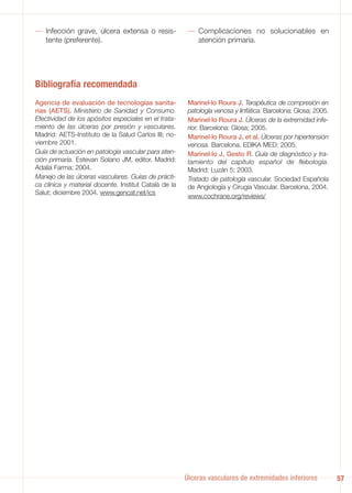 — Infección grave, úlcera extensa o resis-              — Complicaciones no solucionables en
  tente (preferente).                                     atención primaria.




Bibliografía recomendada
Agencia de evaluación de tecnologías sanita-            Marinel·lo Roura J. Terapéutica de compresión en
rias (AETS). Ministerio de Sanidad y Consumo.           patología venosa y linfática. Barcelona: Glosa; 2005.
Efectividad de los apósitos especiales en el trata-     Marinel·lo Roura J. Úlceras de la extremidad infe-
miento de las úlceras por presión y vasculares.         rior. Barcelona: Glosa; 2005.
Madrid: AETS-Instituto de la Salud Carlos III; no-      Marinel·lo Roura J, et al. Úlceras por hipertensión
viembre 2001.                                           venosa. Barcelona. EDIKA MED: 2005.
Guía de actuación en patología vascular para aten-      Marinel·lo J, Gesto R. Guía de diagnóstico y tra-
ción primaria. Estevan Solano JM, editor. Madrid:       tamiento del capítulo español de flebología.
Adalia Farma; 2004.                                     Madrid: Luzán 5; 2003.
Manejo de las úlceras vasculares. Guías de prácti-      Tratado de patología vascular. Sociedad Española
ca clínica y material docente. Institut Català de la    de Angiología y Cirugía Vascular. Barcelona, 2004.
Salut; diciembre 2004. www.gencat.net/ics
                                                        www.cochrane.org/reviews/




                                                       Úlceras vasculares de extremidades inferiores            57
 