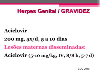 Herpes Genital / GRAVIDEZ
Aciclovir
200 mg, 5x/d, 5 a 10 dias
Lesões maternas disseminadas:
Aciclovir (5-10 mg/kg, IV, 8/8 h, 5-7 d)
CDC 2010

 
