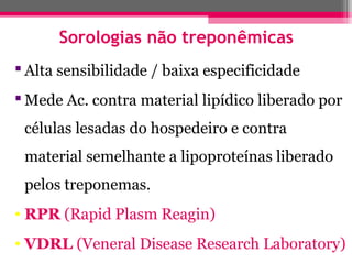 Sorologias não treponêmicas
 Alta sensibilidade / baixa especificidade
 Mede Ac. contra material lipídico liberado por
células lesadas do hospedeiro e contra
material semelhante a lipoproteínas liberado
pelos treponemas.
• RPR (Rapid Plasm Reagin)
• VDRL (Veneral Disease Research Laboratory)

 