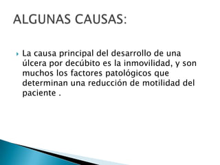 La causa principal del desarrollo de una úlcera por decúbito es la inmovilidad, y son muchos los factores patológicos que determinan una reducción de motilidad del paciente .ALGUNAS CAUSAS:
