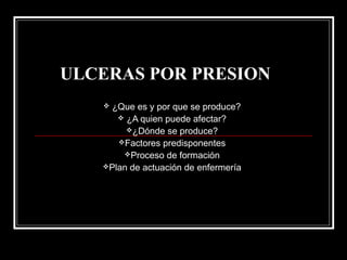 ULCERAS POR PRESION
 ¿Que es y por que se produce?
 ¿A quien puede afectar?
¿Dónde se produce?
Factores predisponentes
Proceso de formación
Plan de actuación de enfermería
 