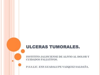 ULCERAS TUMORALES.

INSTITITO JALISCIENSE DE ALIVIO AL DOLOR Y
CUIDADOS PALIATIVOS.


P.S.S.LIC. ENF.GUADALUPE VAZQUEZ SALDAÑA.
 