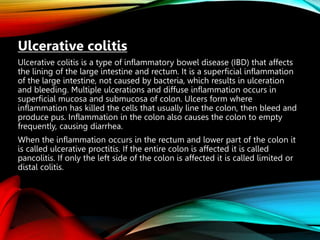 Ulcerative colitis
Ulcerative colitis is a type of inflammatory bowel disease (IBD) that affects
the lining of the large intestine and rectum. It is a superficial inflammation
of the large intestine, not caused by bacteria, which results in ulceration
and bleeding. Multiple ulcerations and diffuse inflammation occurs in
superficial mucosa and submucosa of colon. Ulcers form where
inflammation has killed the cells that usually line the colon, then bleed and
produce pus. Inflammation in the colon also causes the colon to empty
frequently, causing diarrhea.
When the inflammation occurs in the rectum and lower part of the colon it
is called ulcerative proctitis. If the entire colon is affected it is called
pancolitis. If only the left side of the colon is affected it is called limited or
distal colitis.
 