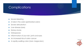 Complications



Severe bleeding



A hole in the colon (perforated colon)



Severe dehydration



Liver disease (rare)



Kidney stones



Osteoporosis



Inflammation of your skin, joints and eyes



An increased risk of colon cancer



A rapidly swelling colon (toxic megacolon)

 