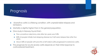 Prognosis


Ulcerative colitis is a lifelong condition, with unpredictable relapses and
remissions.



Mortality is slightly higher than in the general population.



One study in Norway found that:



83% of people initially had relapsing disease but half were relapse-free after five
years.





The cumulative colectomy rate after ten years was 9.8%.

About 20% of people with proctitis or left-sided colitis progressed to extensive colitis.

The prognosis for acute severe colitis depends on their initial response to
corticosteroid treatment.

 