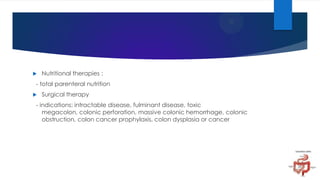 

Nutritional therapies :

- total parenteral nutrition


Surgical therapy

- indications: intractable disease, fulminant disease, toxic
megacolon, colonic perforation, massive colonic hemorrhage, colonic
obstruction, colon cancer prophylaxis, colon dysplasia or cancer

 