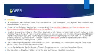 SOEPEL


SUBJECT:



A 35-year-old female from Saudi. She is married has 2 children aged 3 and 8 years. They are both well.
lives and born in Unaizah.



Over the last 2–3 days she has become weak with the persistent diarrhea and her abdomen has
become more painful and bloated over the last 24 h.



she has a year-long history of intermittent diarrhea which has never been bad enough for her to seek
medical help in the past. However, she has become much worse over 1 week with episodes of bloody
diarrhea 10 times a day. She has had some cramp lower abdominal pain which lasts for 1–2 h and is
partially relieved by defecation. She took 2 days of amoxicillin after the diarrhea began with no
improvement or worsening of her bowels.



She has no relevant previous medical history. Up to 1 year ago, her bowels were regular. There is no
disturbance of micturition or menstruation.




In her family history, she thinks one of her maternal aunts may have had bowel problems.
She travelled to Egypt on holiday 6 months ago but has not travelled elsewhere.

 